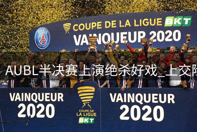 AUBL半决赛上演绝杀好戏 上交险胜清华挺进决赛